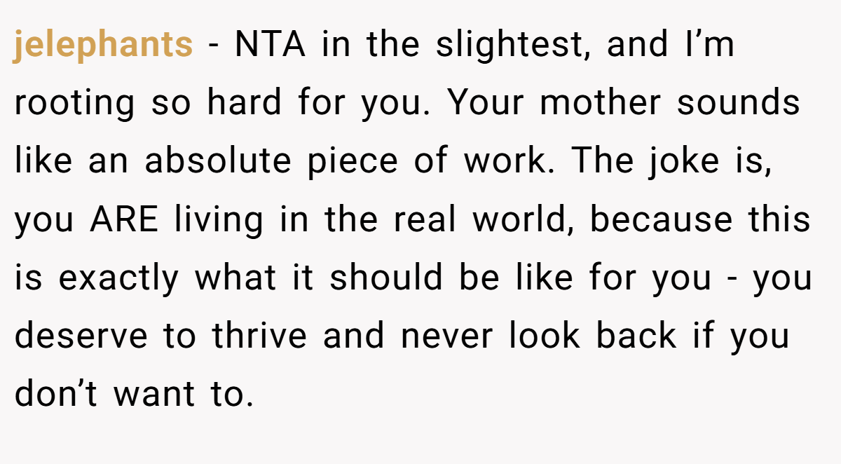 jelephants − NTA in the slightest, and I’m rooting so hard for you. Your mother sounds like an absolute piece of work. The joke is, you ARE living in the real world, because this is exactly what it should be like for you - you deserve to thrive and never look back if you don’t want to.