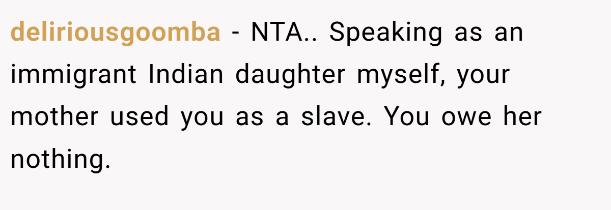 deliriousgoomba − NTA.. Speaking as an immigrant Indian daughter myself, your mother used you as a slave. You owe her nothing.