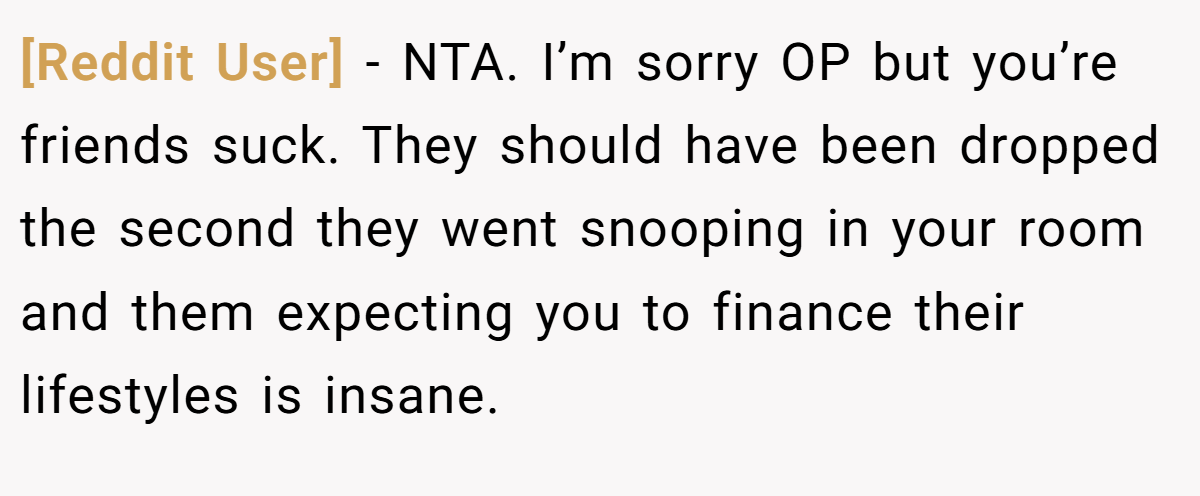 [Reddit User] − NTA. I’m sorry OP but you’re friends suck. They should have been dropped the second they went snooping in your room and them expecting you to finance their lifestyles is insane.