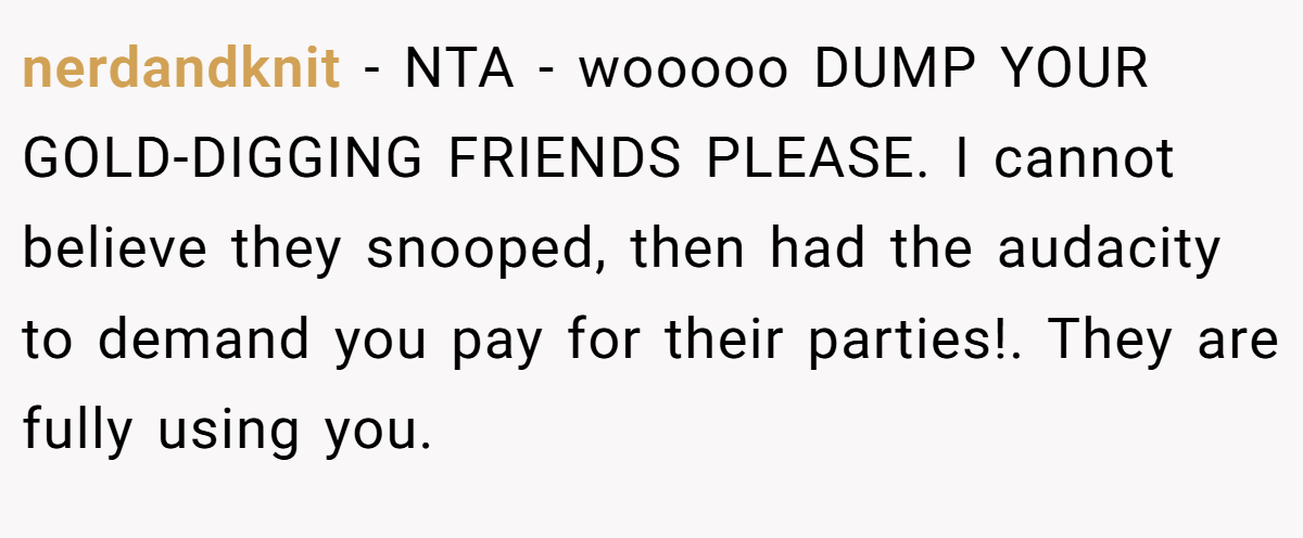 nerdandknit − NTA - wooooo DUMP YOUR GOLD-DIGGING FRIENDS PLEASE. I cannot believe they snooped, then had the audacity to demand you pay for their parties!. They are fully using you.