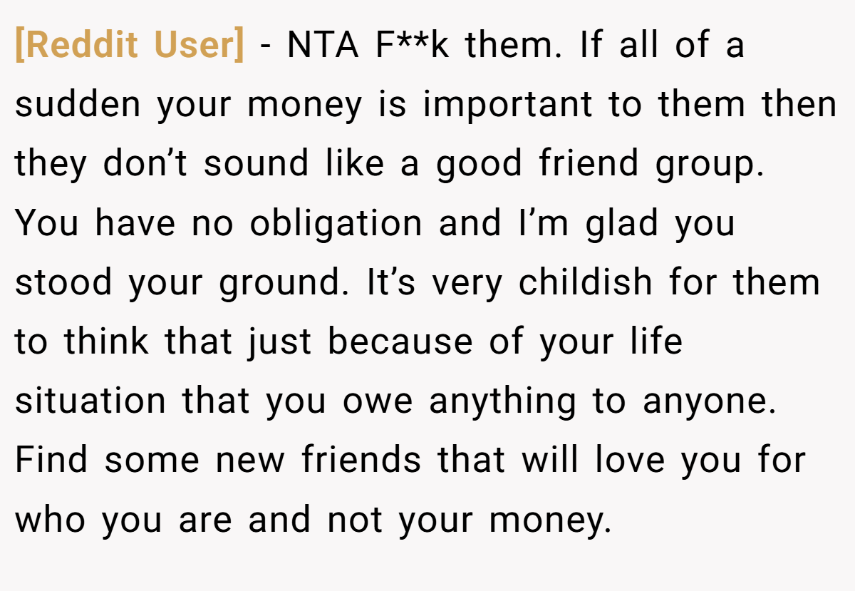 [Reddit User] − NTA F**k them. If all of a sudden your money is important to them then they don’t sound like a good friend group. You have no obligation and I’m glad you stood your ground. It’s very childish for them to think that just because of your life situation that you owe anything to anyone. Find some new friends that will love you for who you are and not your money.