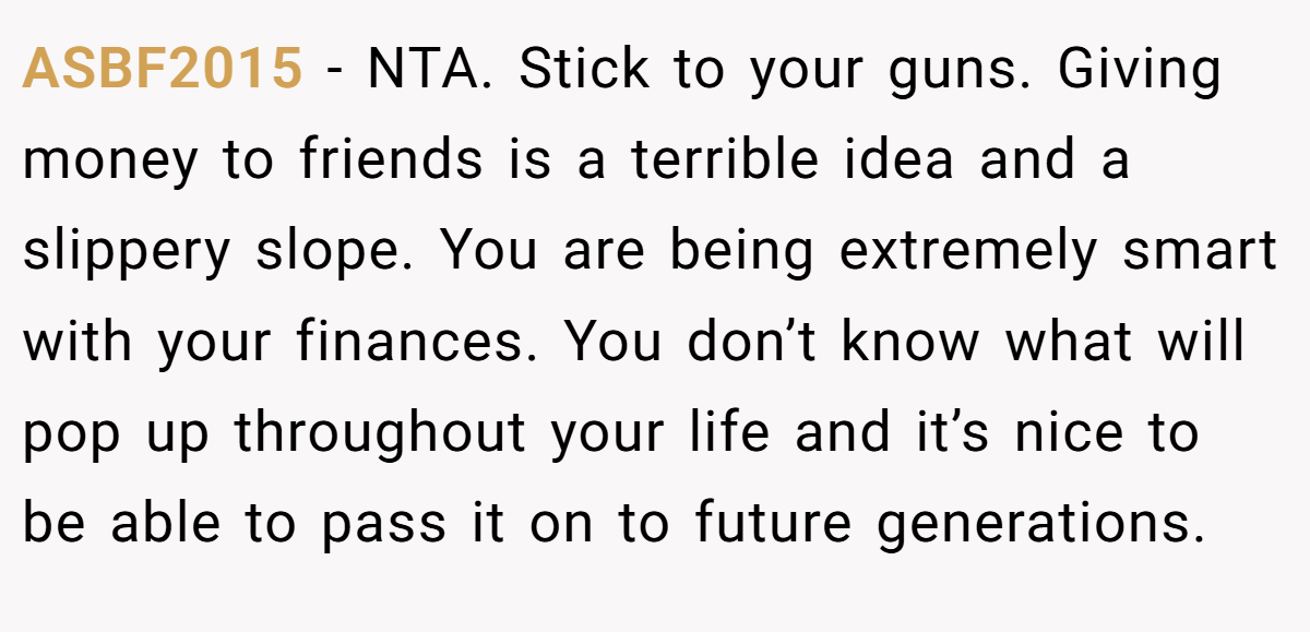 ASBF2015 − NTA. Stick to your guns. Giving money to friends is a terrible idea and a slippery slope. You are being extremely smart with your finances. You don’t know what will pop up throughout your life and it’s nice to be able to pass it on to future generations.