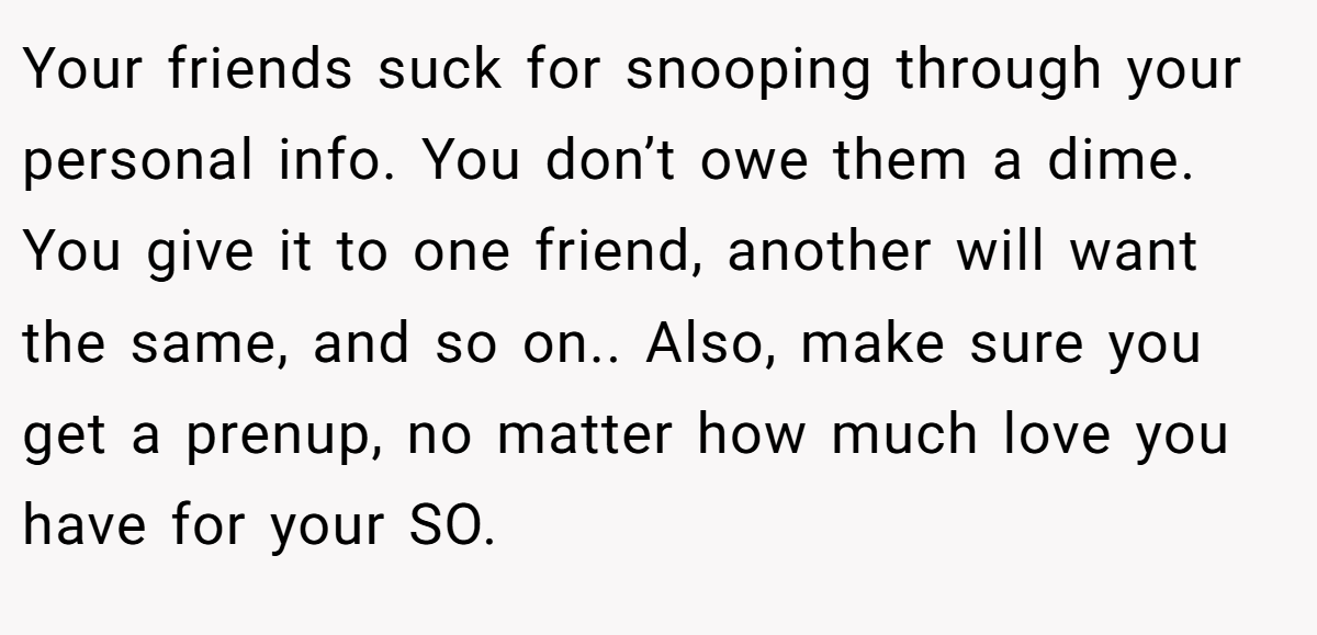 Your friends suck for snooping through your personal info. You don’t owe them a dime. You give it to one friend, another will want the same, and so on.. Also, make sure you get a prenup, no matter how much love you have for your SO.
