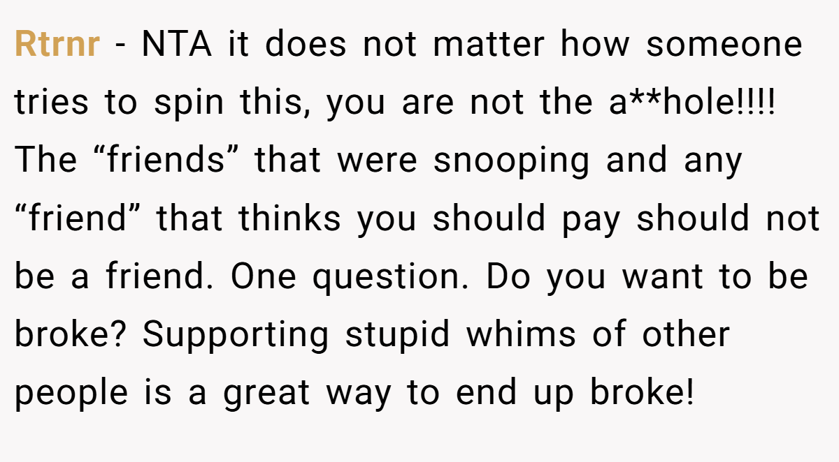 Rtrnr − NTA it does not matter how someone tries to spin this, you are not the a**hole!!!! The “friends” that were snooping and any “friend” that thinks you should pay should not be a friend. One question. Do you want to be broke? Supporting stupid whims of other people is a great way to end up broke!