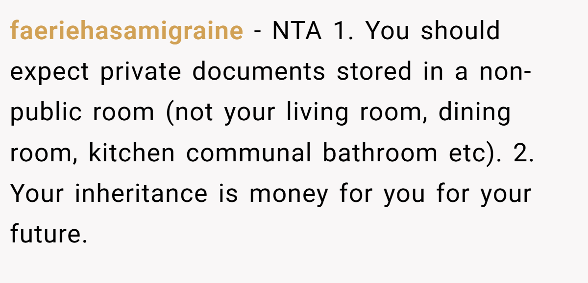 faeriehasamigraine − NTA 1. You should expect private documents stored in a non-public room (not your living room, dining room, kitchen communal bathroom etc). 2. Your inheritance is money for you for your future.