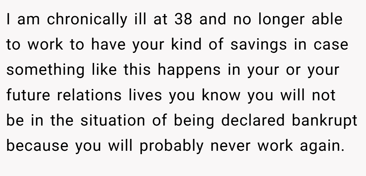 I am chronically ill at 38 and no longer able to work to have your kind of savings in case something like this happens in your or your future relations lives you know you will not be in the situation of being declared bankrupt because you will probably never work again.