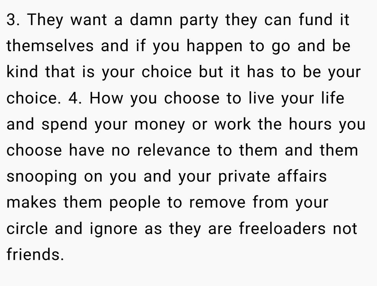 3. They want a damn party they can fund it themselves and if you happen to go and be kind that is your choice but it has to be your choice. 4. How you choose to live your life and spend your money or work the hours you choose have no relevance to them and them snooping on you and your private affairs makes them people to remove from your circle and ignore as they are freeloaders not friends.