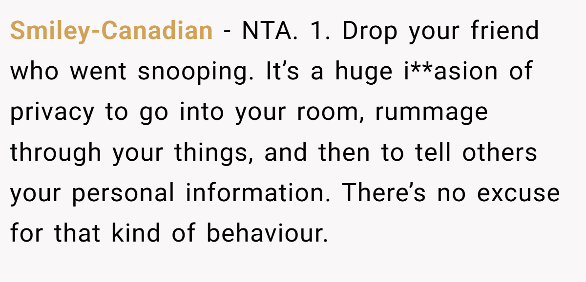 Smiley-Canadian − NTA. 1. Drop your friend who went snooping. It’s a huge i**asion of privacy to go into your room, rummage through your things, and then to tell others your personal information. There’s no excuse for that kind of behaviour.