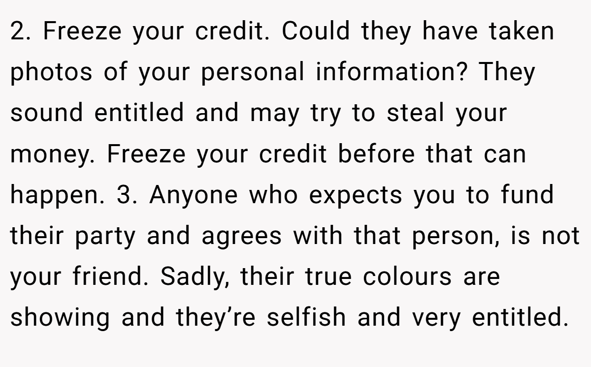 2. Freeze your credit. Could they have taken photos of your personal information? They sound entitled and may try to steal your money. Freeze your credit before that can happen. 3. Anyone who expects you to fund their party and agrees with that person, is not your friend. Sadly, their true colours are showing and they’re selfish and very entitled.