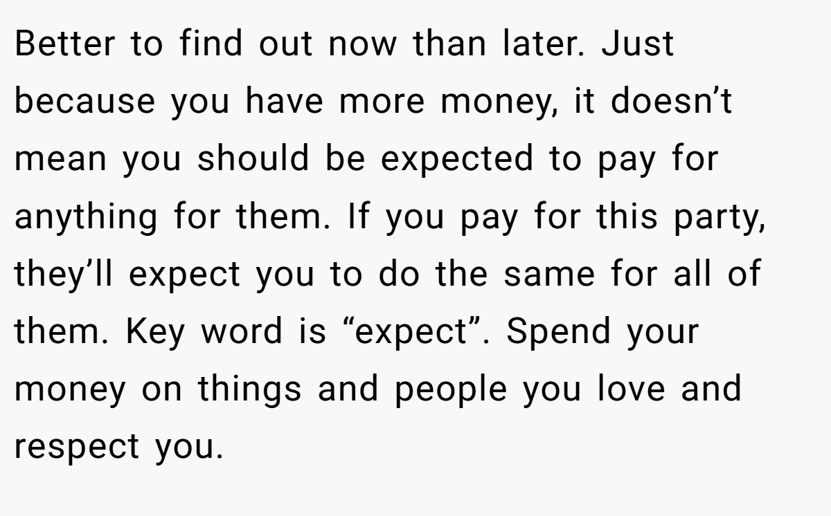 Better to find out now than later. Just because you have more money, it doesn’t mean you should be expected to pay for anything for them. If you pay for this party, they’ll expect you to do the same for all of them. Key word is “expect”. Spend your money on things and people you love and respect you.