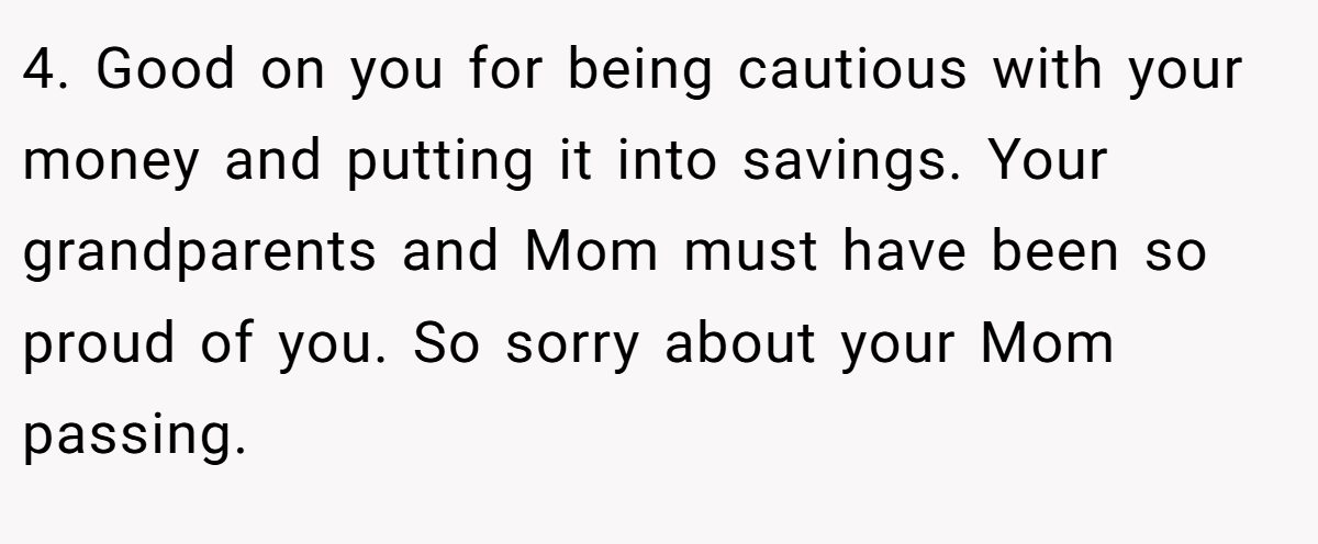 4. Good on you for being cautious with your money and putting it into savings. Your grandparents and Mom must have been so proud of you. So sorry about your Mom passing.