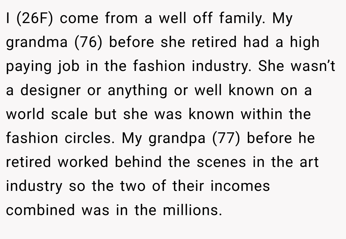 I (26F) come from a well off family. My grandma (76) before she retired had a high paying job in the fashion industry. She wasn’t a designer or anything or well known on a world scale but she was known within the fashion circles. My grandpa (77) before he retired worked behind the scenes in the art industry so the two of their incomes combined was in the millions.