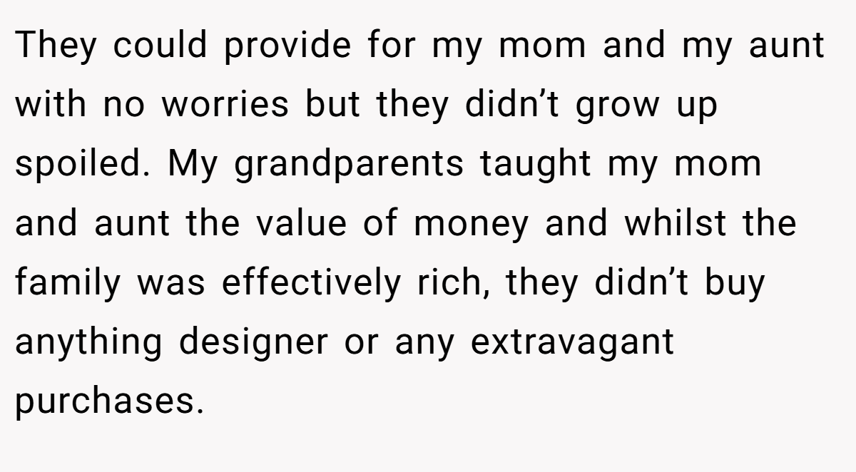 They could provide for my mom and my aunt with no worries but they didn’t grow up spoiled. My grandparents taught my mom and aunt the value of money and whilst the family was effectively rich, they didn’t buy anything designer or any extravagant purchases.