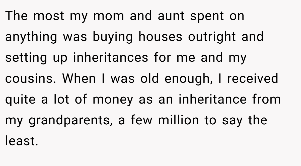 The most my mom and aunt spent on anything was buying houses outright and setting up inheritances for me and my cousins. When I was old enough, I received quite a lot of money as an inheritance from my grandparents, a few million to say the least.