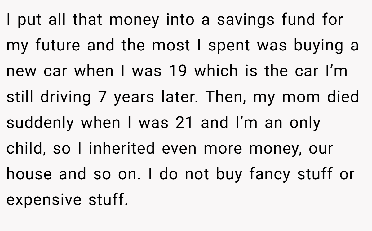 I put all that money into a savings fund for my future and the most I spent was buying a new car when I was 19 which is the car I’m still driving 7 years later. Then, my mom died suddenly when I was 21 and I’m an only child, so I inherited even more money, our house and so on. I do not buy fancy stuff or expensive stuff.