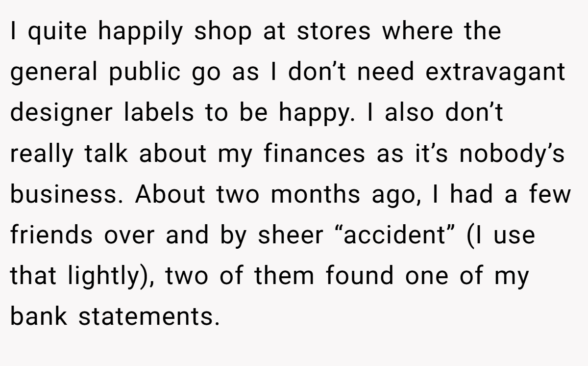 I quite happily shop at stores where the general public go as I don’t need extravagant designer labels to be happy. I also don’t really talk about my finances as it’s nobody’s business. About two months ago, I had a few friends over and by sheer “accident” (I use that lightly), two of them found one of my bank statements.