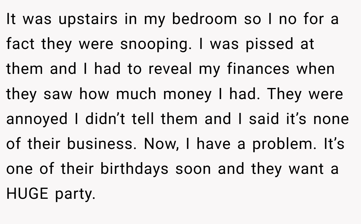 It was upstairs in my bedroom so I no for a fact they were snooping. I was pissed at them and I had to reveal my finances when they saw how much money I had. They were annoyed I didn’t tell them and I said it’s none of their business. Now, I have a problem. It’s one of their birthdays soon and they want a HUGE party.