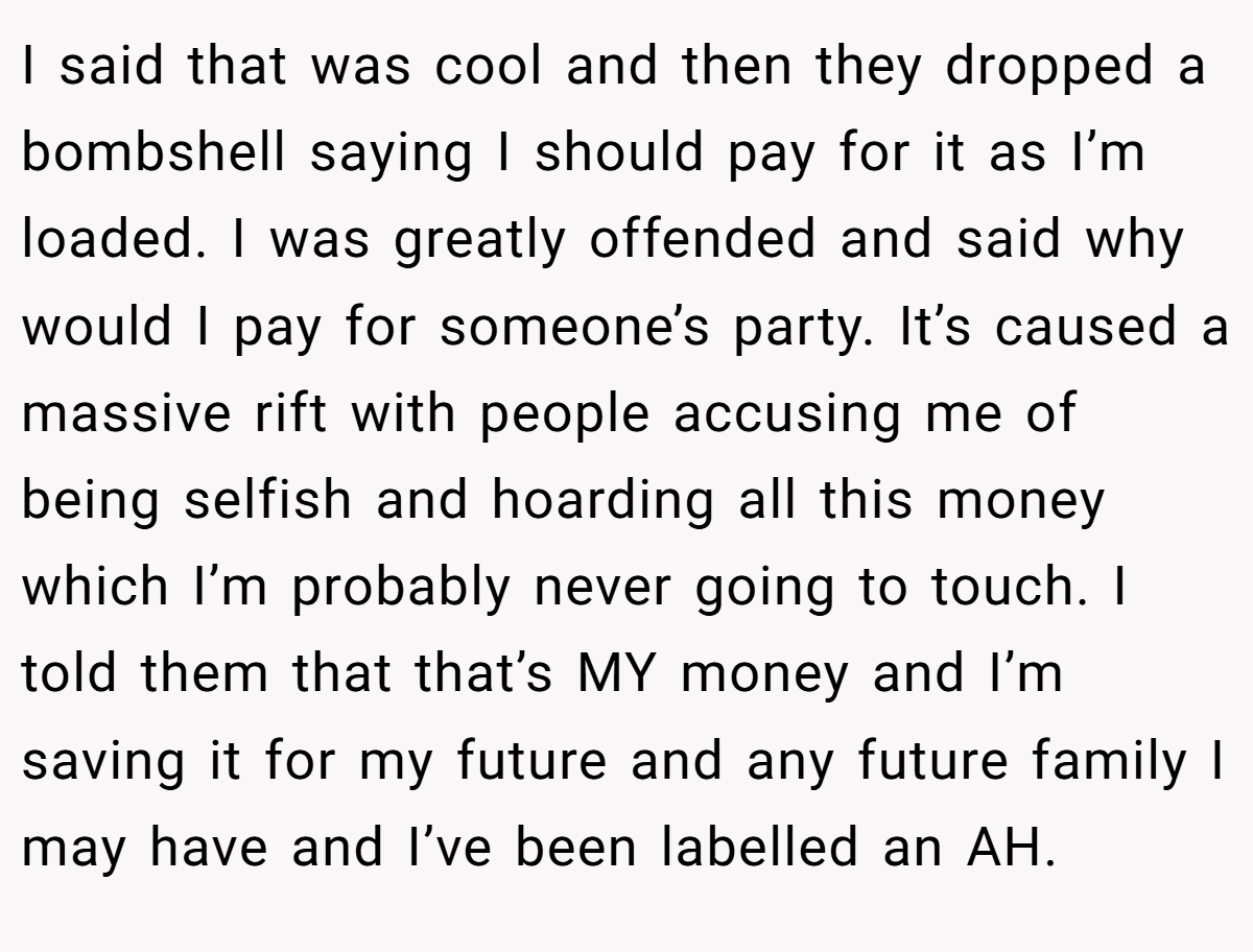 I said that was cool and then they dropped a bombshell saying I should pay for it as I’m loaded. I was greatly offended and said why would I pay for someone’s party. It’s caused a massive rift with people accusing me of being selfish and hoarding all this money which I’m probably never going to touch. I told them that that’s MY money and I’m saving it for my future and any future family I may have and I’ve been labelled an AH.