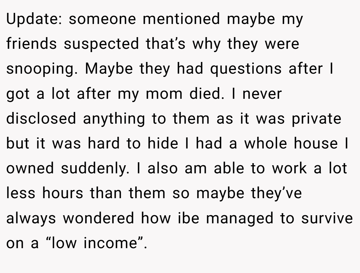 Update: someone mentioned maybe my friends suspected that’s why they were snooping. Maybe they had questions after I got a lot after my mom died. I never disclosed anything to them as it was private but it was hard to hide I had a whole house I owned suddenly. I also am able to work a lot less hours than them so maybe they’ve always wondered how ibe managed to survive on a “low income”.