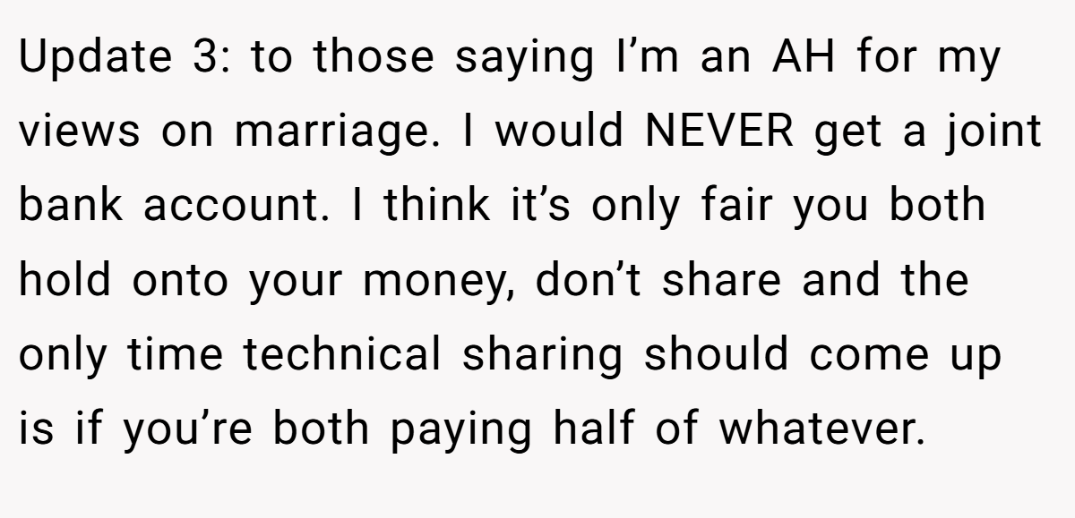 Update 3: to those saying I’m an AH for my views on marriage. I would NEVER get a joint bank account. I think it’s only fair you both hold onto your money, don’t share and the only time technical sharing should come up is if you’re both paying half of whatever.