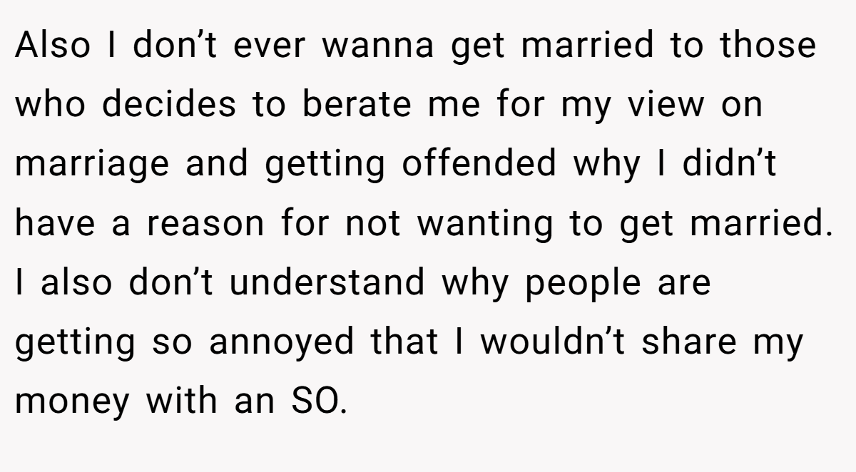Also I don’t ever wanna get married to those who decides to berate me for my view on marriage and getting offended why I didn’t have a reason for not wanting to get married. I also don’t understand why people are getting so annoyed that I wouldn’t share my money with an SO.