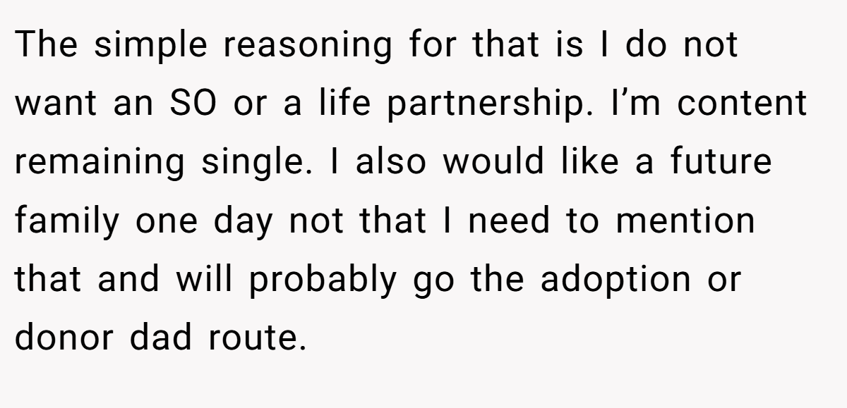 The simple reasoning for that is I do not want an SO or a life partnership. I’m content remaining single. I also would like a future family one day not that I need to mention that and will probably go the adoption or donor dad route.