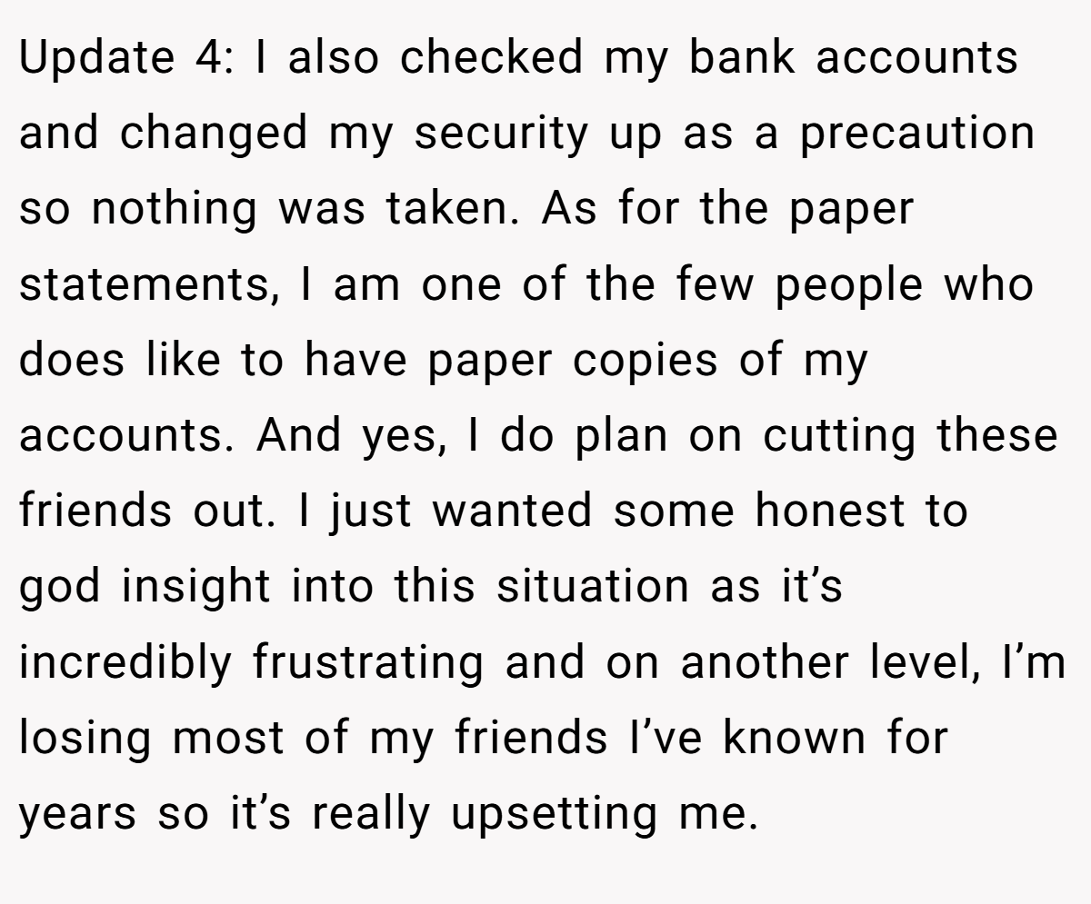 Update 4: I also checked my bank accounts and changed my security up as a precaution so nothing was taken. As for the paper statements, I am one of the few people who does like to have paper copies of my accounts. And yes, I do plan on cutting these friends out. I just wanted some honest to god insight into this situation as it’s incredibly frustrating and on another level, I’m losing most of my friends I’ve known for years so it’s really upsetting me.