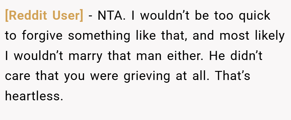 [Reddit User] − NTA. I wouldn’t be too quick to forgive something like that, and most likely I wouldn’t marry that man either. He didn’t care that you were grieving at all. That’s heartless.