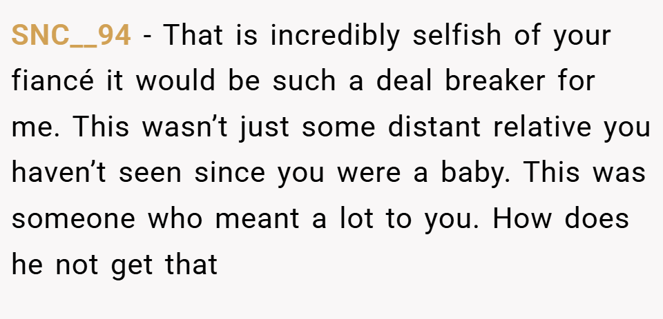 SNC__94 − That is incredibly selfish of your fiancé it would be such a deal breaker for me. This wasn’t just some distant relative you haven’t seen since you were a baby. This was someone who meant a lot to you. How does he not get that