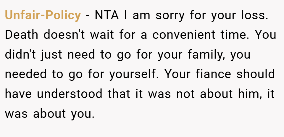 Unfair-Policy − NTA I am sorry for your loss. Death doesn't wait for a convenient time. You didn't just need to go for your family, you needed to go for yourself. Your fiance should have understood that it was not about him, it was about you.