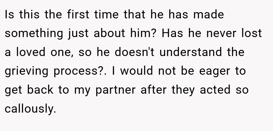 Is this the first time that he has made something just about him? Has he never lost a loved one, so he doesn't understand the grieving process?. I would not be eager to get back to my partner after they acted so callously.
