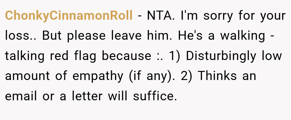 ChonkyCinnamonRoll − NTA. I'm sorry for your loss.. But please leave him. He's a walking - talking red flag because :. 1) Disturbingly low amount of empathy (if any). 2) Thinks an email or a letter will suffice.