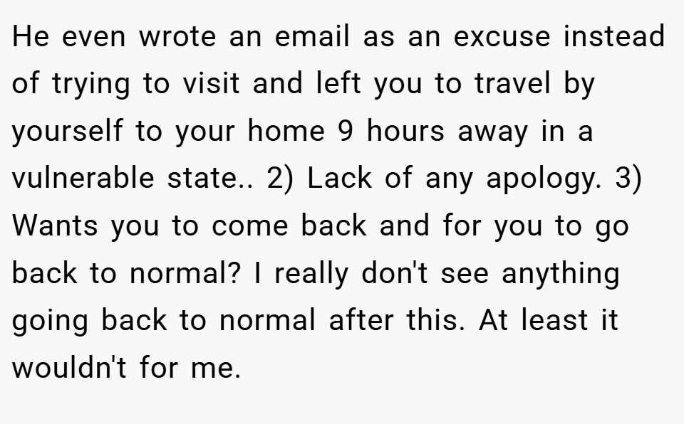 He even wrote an email as an excuse instead of trying to visit and left you to travel by yourself to your home 9 hours away in a vulnerable state.. 2) Lack of any apology. 3) Wants you to come back and for you to go back to normal? I really don't see anything going back to normal after this. At least it wouldn't for me.