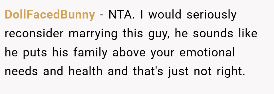 DollFacedBunny − NTA. I would seriously reconsider marrying this guy, he sounds like he puts his family above your emotional needs and health and that's just not right.