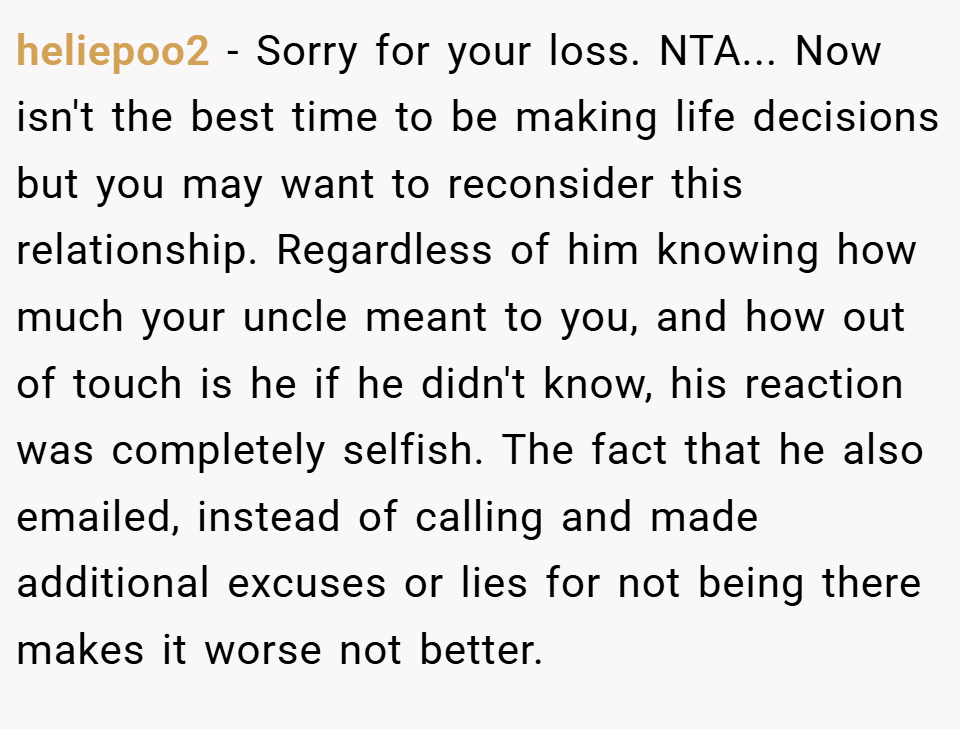 heliepoo2 − Sorry for your loss. NTA... Now isn't the best time to be making life decisions but you may want to reconsider this relationship. Regardless of him knowing how much your uncle meant to you, and how out of touch is he if he didn't know, his reaction was completely selfish. The fact that he also emailed, instead of calling and made additional excuses or lies for not being there makes it worse not better.