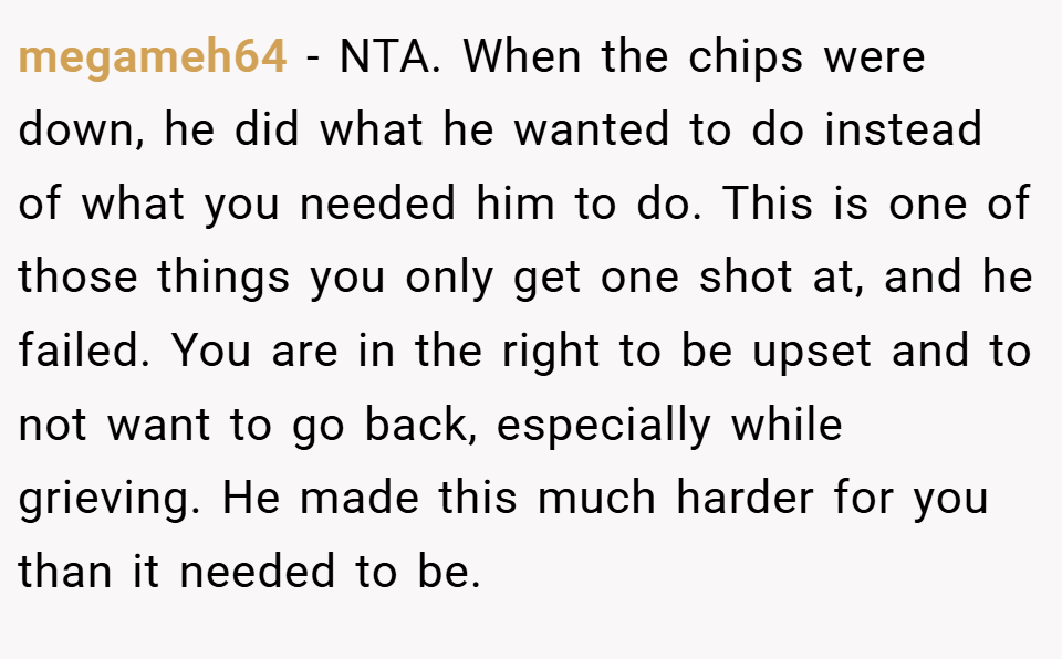 megameh64 − NTA. When the chips were down, he did what he wanted to do instead of what you needed him to do. This is one of those things you only get one shot at, and he failed. You are in the right to be upset and to not want to go back, especially while grieving. He made this much harder for you than it needed to be.