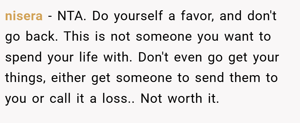 nisera − NTA. Do yourself a favor, and don't go back. This is not someone you want to spend your life with. Don't even go get your things, either get someone to send them to you or call it a loss.. Not worth it.