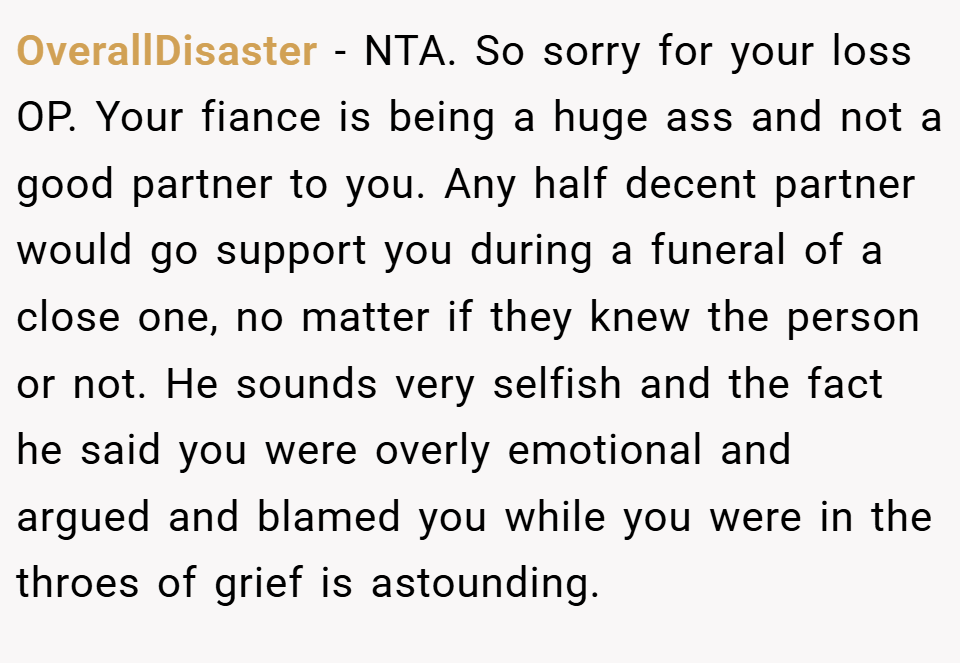 OverallDisaster − NTA. So sorry for your loss OP. Your fiance is being a huge ass and not a good partner to you. Any half decent partner would go support you during a funeral of a close one, no matter if they knew the person or not. He sounds very selfish and the fact he said you were overly emotional and argued and blamed you while you were in the throes of grief is astounding.