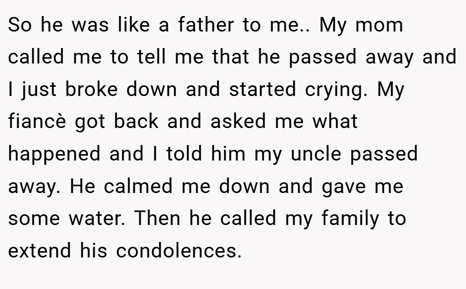 So he was like a father to me.. My mom called me to tell me that he passed away and I just broke down and started crying. My fiancè got back and asked me what happened and I told him my uncle passed away. He calmed me down and gave me some water. Then he called my family to extend his condolences.