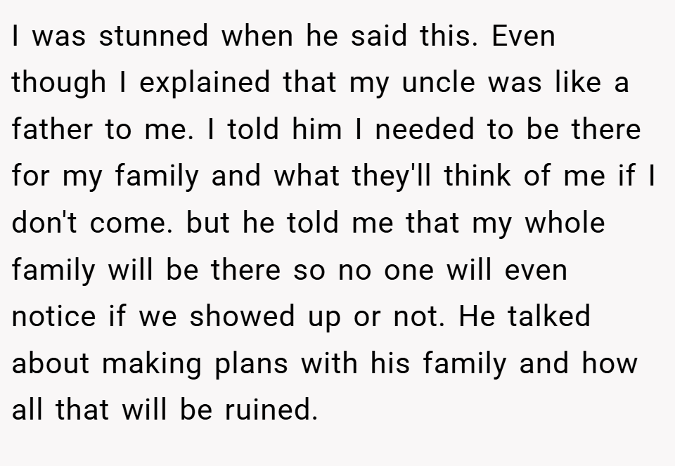 I was stunned when he said this. Even though I explained that my uncle was like a father to me. I told him I needed to be there for my family and what they'll think of me if I don't come. but he told me that my whole family will be there so no one will even notice if we showed up or not. He talked about making plans with his family and how all that will be ruined.