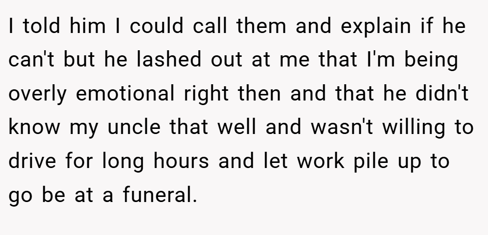 I told him I could call them and explain if he can't but he lashed out at me that I'm being overly emotional right then and that he didn't know my uncle that well and wasn't willing to drive for long hours and let work pile up to go be at a funeral.