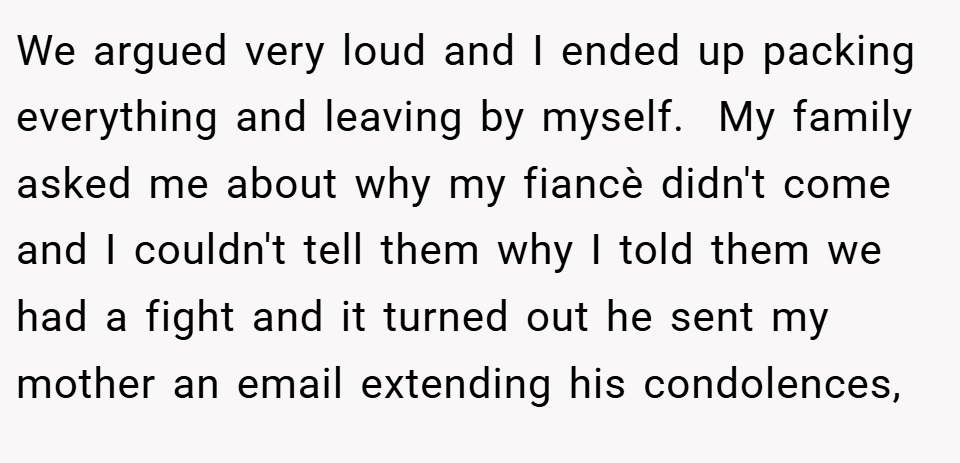 We argued very loud and I ended up packing everything and leaving by myself.  My family asked me about why my fiancè didn't come and I couldn't tell them why I told them we had a fight and it turned out he sent my mother an email extending his condolences,