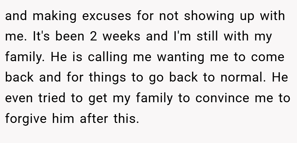 and making excuses for not showing up with me. It's been 2 weeks and I'm still with my family. He is calling me wanting me to come back and for things to go back to normal. He even tried to get my family to convince me to forgive him after this.