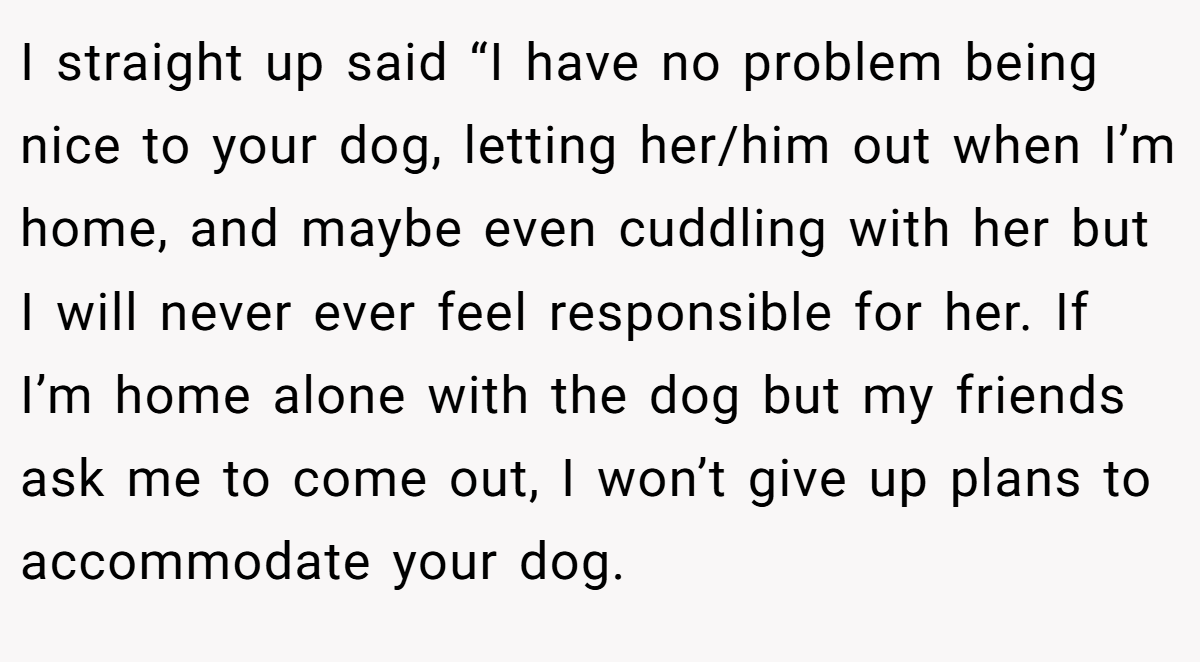 I straight up said “I have no problem being nice to your dog, letting her/him out when I’m home, and maybe even cuddling with her but I will never ever feel responsible for her. If I’m home alone with the dog but my friends ask me to come out, I won’t give up plans to accommodate your dog.