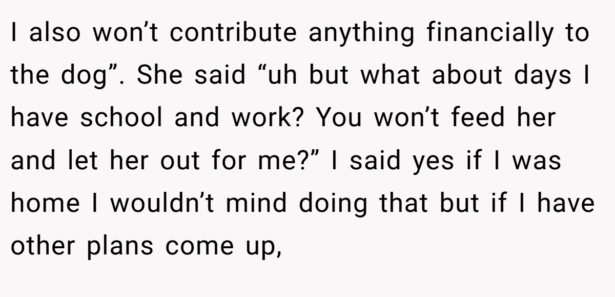 I also won’t contribute anything financially to the dog”. She said “uh but what about days I have school and work? You won’t feed her and let her out for me?” I said yes if I was home I wouldn’t mind doing that but if I have other plans come up,