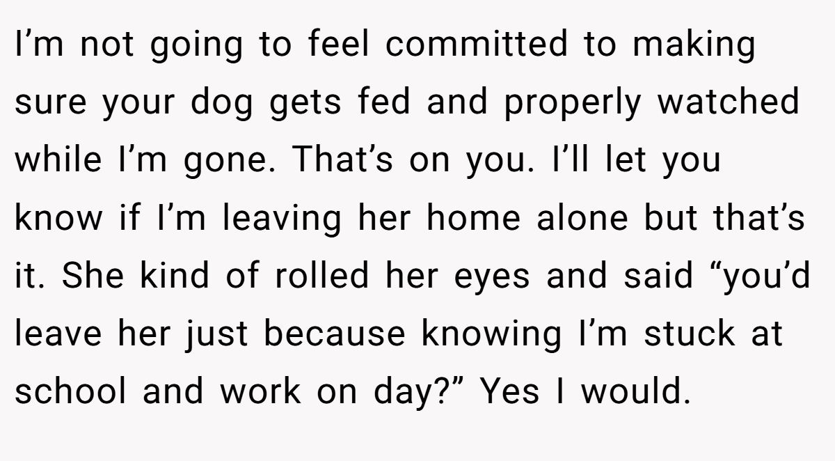 I’m not going to feel committed to making sure your dog gets fed and properly watched while I’m gone. That’s on you. I’ll let you know if I’m leaving her home alone but that’s it. She kind of rolled her eyes and said “you’d leave her just because knowing I’m stuck at school and work on day?” Yes I would.
