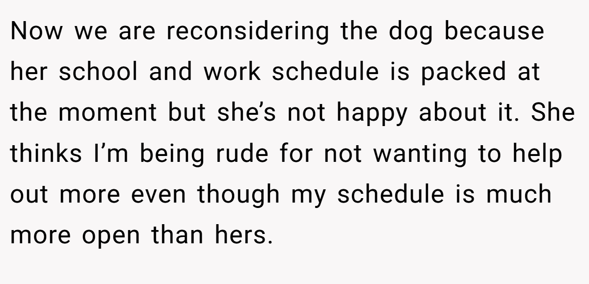 Now we are reconsidering the dog because her school and work schedule is packed at the moment but she’s not happy about it. She thinks I’m being rude for not wanting to help out more even though my schedule is much more open than hers.