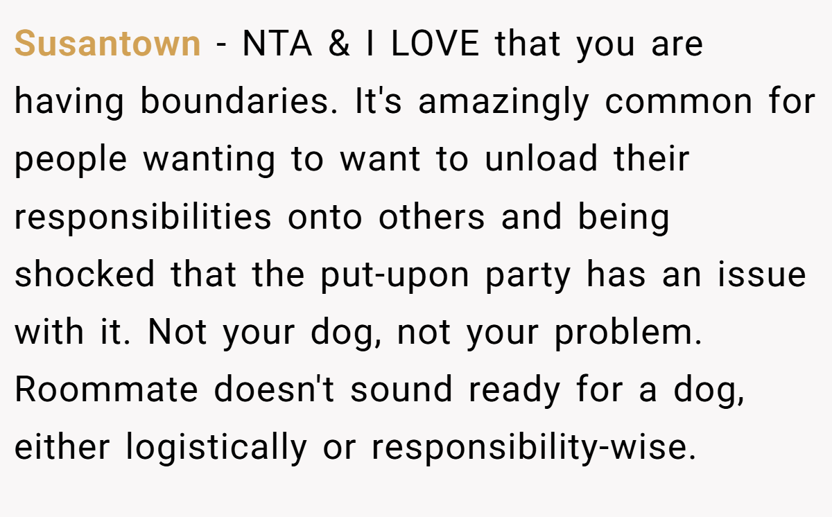 Susantown - NTA & I LOVE that you are having boundaries. It's amazingly common for people wanting to want to unload their responsibilities onto others and being shocked that the put-upon party has an issue with it. Not your dog, not your problem. Roommate doesn't sound ready for a dog, either logistically or responsibility-wise.
