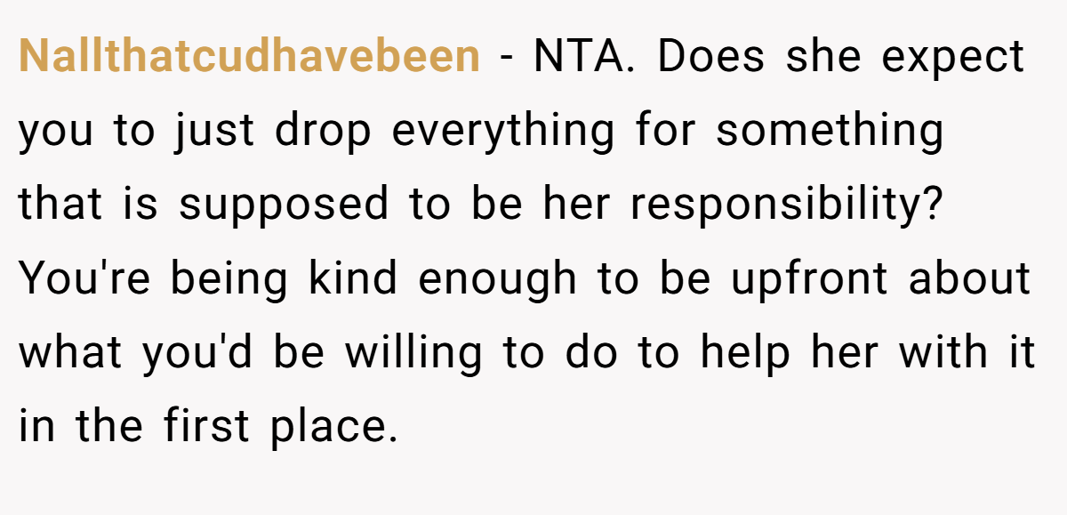 Nallthatcudhavebeen - NTA. Does she expect you to just drop everything for something that is supposed to be her responsibility? You're being kind enough to be upfront about what you'd be willing to do to help her with it in the first place.