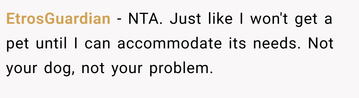 EtrosGuardian - NTA. Just like I won't get a pet until I can accommodate its needs. Not your dog, not your problem.